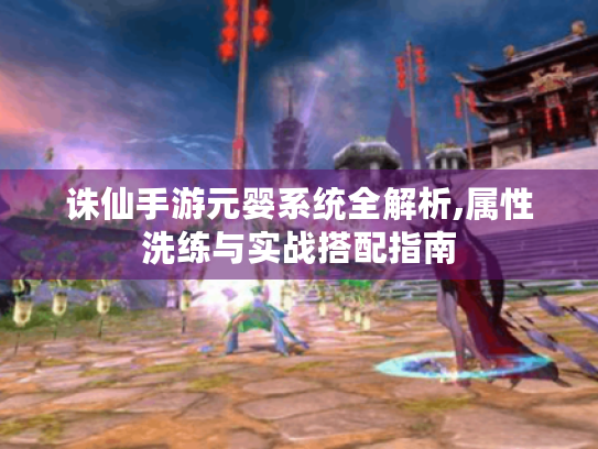诛仙手游元婴系统全解析,属性洗练与实战搭配指南 诛仙手游元婴系统全解析,属性洗练与实战搭配指南