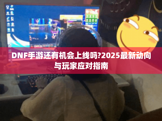 DNF手游还有机会上线吗?2025最新动向与玩家应对指南 DNF手游还有机会上线吗?2025最新动向与玩家应对指南