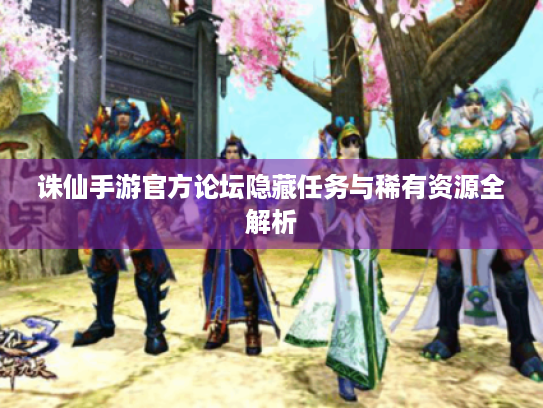 诛仙手游官方论坛隐藏任务与稀有资源全解析 诛仙手游官方论坛隐藏任务与稀有资源全解析