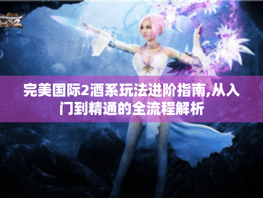 完美国际2酒系玩法进阶指南,从入门到精通的全流程解析 完美国际2酒系玩法进阶指南,从入门到精通的全流程解析