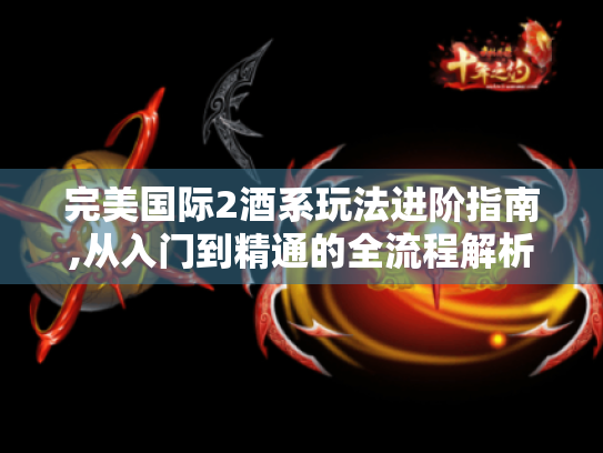 完美国际2酒系玩法进阶指南,从入门到精通的全流程解析 完美国际2酒系玩法进阶指南,从入门到精通的全流程解析
