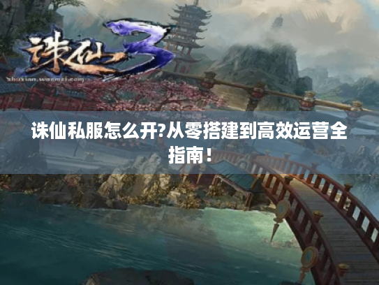 诛仙私服怎么开?从零搭建到高效运营全指南！