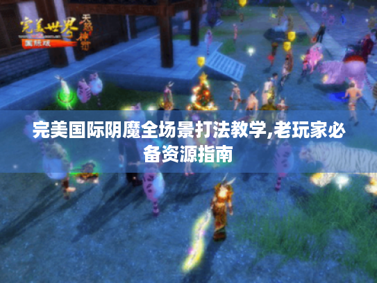 完美国际阴魔全场景打法教学,老玩家必备资源指南