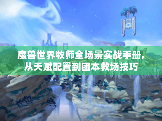 魔兽世界牧师全场景实战手册,从天赋配置到团本救场技巧