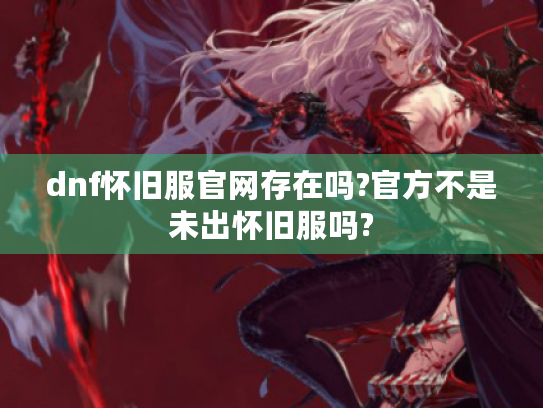 dnf怀旧服官网存在吗?官方不是未出怀旧服吗? dnf怀旧服官网存在吗?官方不是未出怀旧服吗?
