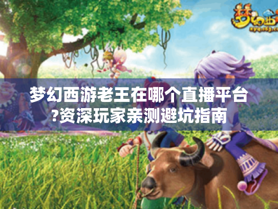 梦幻西游老王在哪个直播平台?资深玩家亲测避坑指南