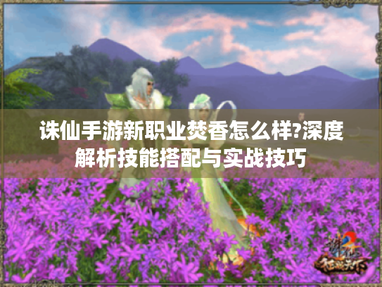 诛仙手游新职业焚香怎么样?深度解析技能搭配与实战技巧 诛仙手游新职业焚香怎么样?深度解析技能搭配与实战技巧