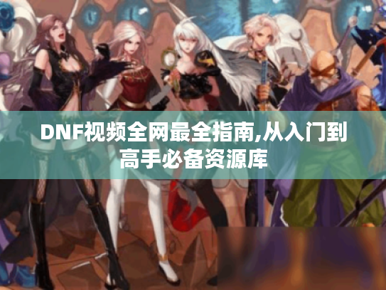 DNF视频全网最全指南,从入门到高手必备资源库