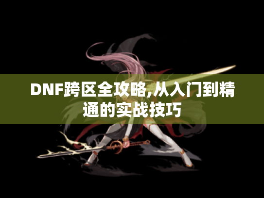 DNF跨区全攻略,从入门到精通的实战技巧
