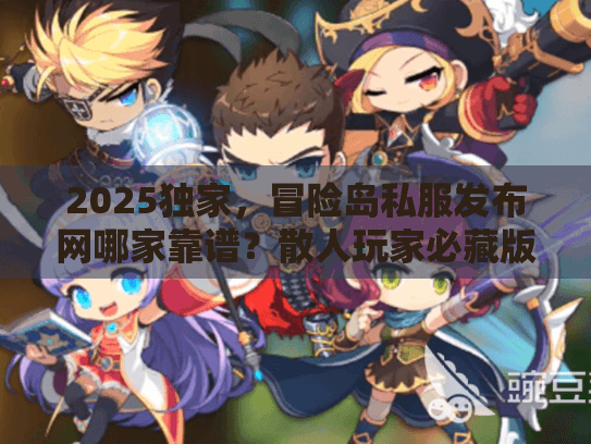 2025独家，冒险岛私服发布网哪家靠谱？散人玩家必藏版本选择秘籍