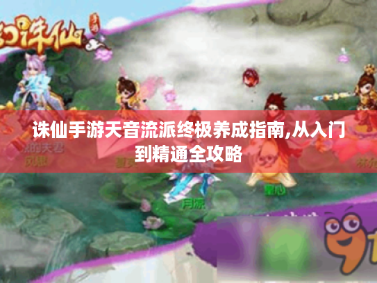诛仙手游天音流派终极养成指南,从入门到精通全攻略
