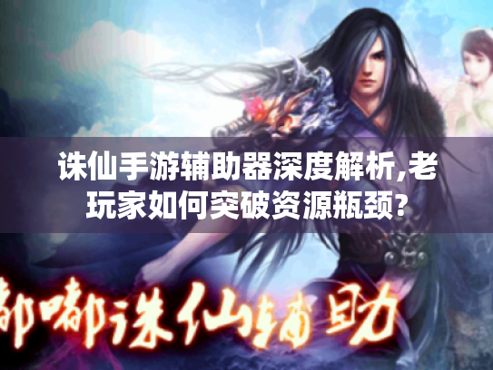 诛仙手游辅助器深度解析,老玩家如何突破资源瓶颈? 诛仙手游辅助器深度解析,老玩家如何突破资源瓶颈?