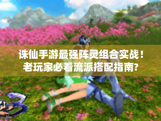 诛仙手游最强阵灵组合实战!老玩家必看流派搭配指南? 诛仙手游最强阵灵组合实战!老玩家必看流派搭配指南?