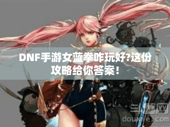 DNF手游女蓝拳咋玩好?这份攻略给你答案！