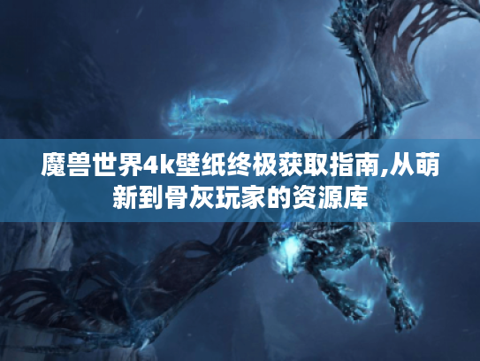魔兽世界4k壁纸终极获取指南,从萌新到骨灰玩家的资源库 魔兽世界4k壁纸终极获取指南,从萌新到骨灰玩家的资源库