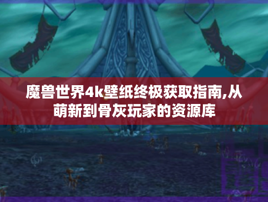 魔兽世界4k壁纸终极获取指南,从萌新到骨灰玩家的资源库 魔兽世界4k壁纸终极获取指南,从萌新到骨灰玩家的资源库