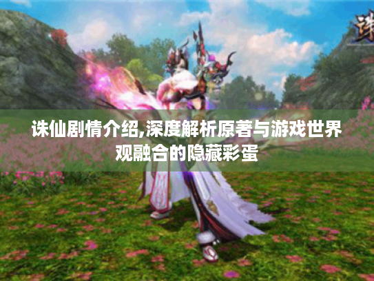 诛仙剧情介绍,深度解析原著与游戏世界观融合的隐藏彩蛋