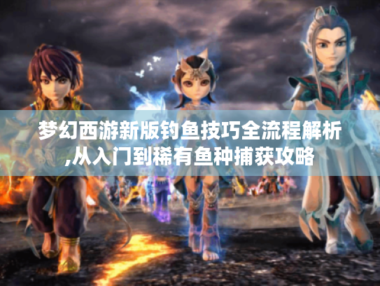 梦幻西游新版钓鱼技巧全流程解析,从入门到稀有鱼种捕获攻略