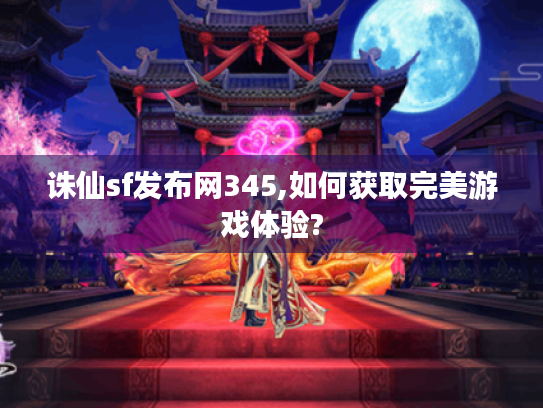 诛仙sf发布网345,如何获取完美游戏体验?