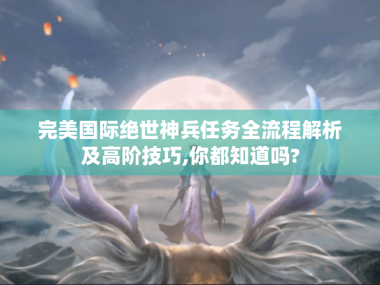完美国际绝世神兵任务全流程解析及高阶技巧,你都知道吗?
