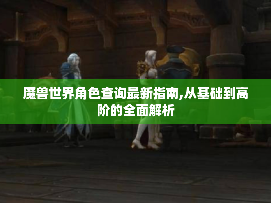 魔兽世界角色查询最新指南,从基础到高阶的全面解析 魔兽世界角色查询最新指南,从基础到高阶的全面解析