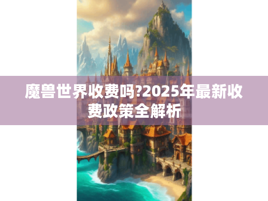 魔兽世界收费吗?2025年最新收费政策全解析 魔兽世界收费吗?2025年最新收费政策全解析