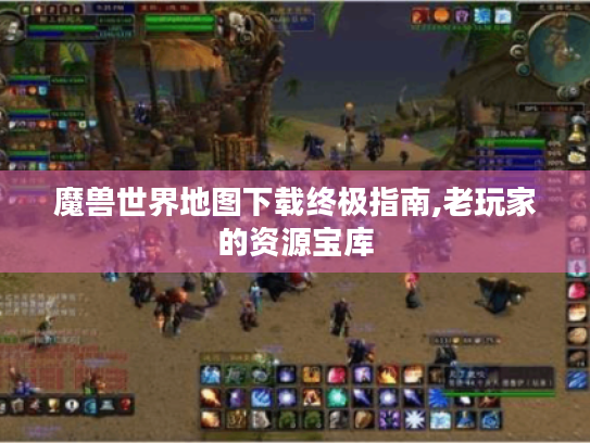 魔兽世界地图下载终极指南,老玩家的资源宝库
