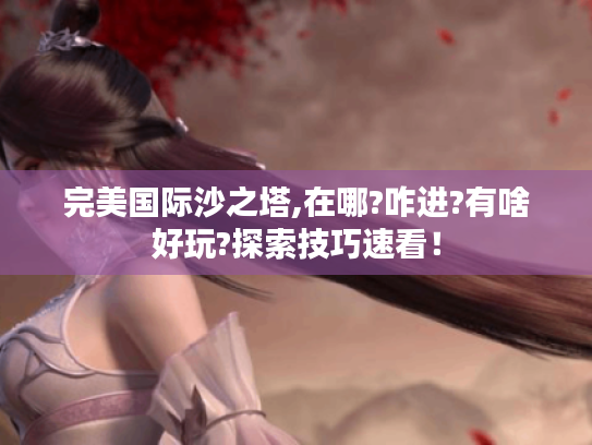 完美国际沙之塔,在哪?咋进?有啥好玩?探索技巧速看! 完美国际沙之塔,在哪?咋进?有啥好玩?探索技巧速看!