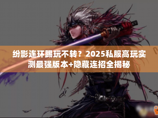 纷影连环踢玩不转？2025私服高玩实测最强版本+隐藏连招全揭秘
