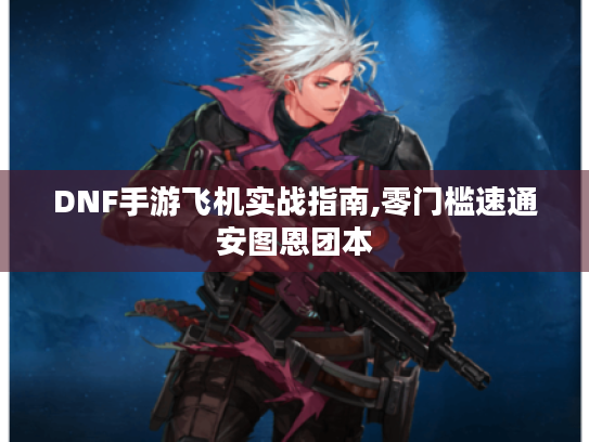 DNF手游飞机实战指南,零门槛速通安图恩团本 DNF手游飞机实战指南,零门槛速通安图恩团本