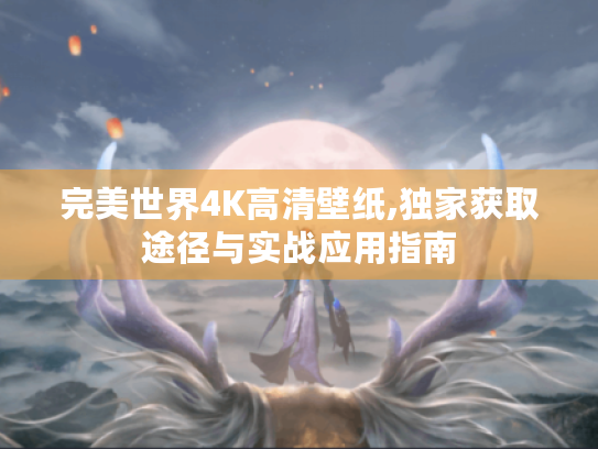 完美世界4K高清壁纸,独家获取途径与实战应用指南 完美世界4K高清壁纸,独家获取途径与实战应用指南