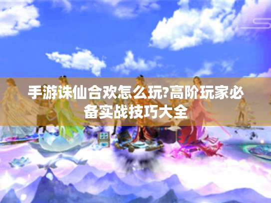 手游诛仙合欢怎么玩?高阶玩家必备实战技巧大全