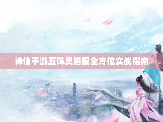 诛仙手游五阵灵搭配全方位实战指南