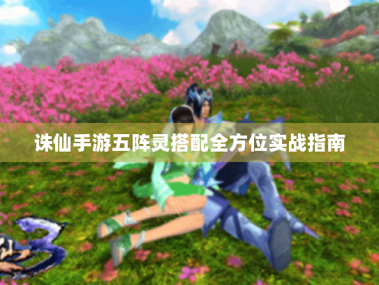 诛仙手游五阵灵搭配全方位实战指南