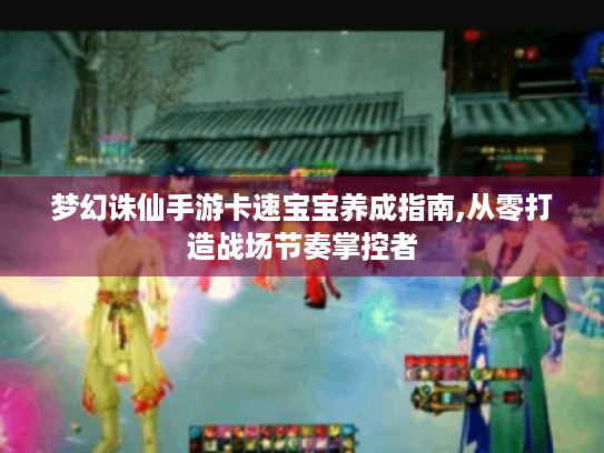 梦幻诛仙手游卡速宝宝养成指南,从零打造战场节奏掌控者 梦幻诛仙手游卡速宝宝养成指南,从零打造战场节奏掌控者