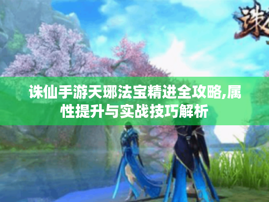 诛仙手游天琊法宝精进全攻略,属性提升与实战技巧解析