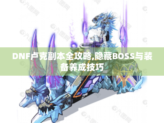DNF卢克副本全攻略,隐藏BOSS与装备养成技巧