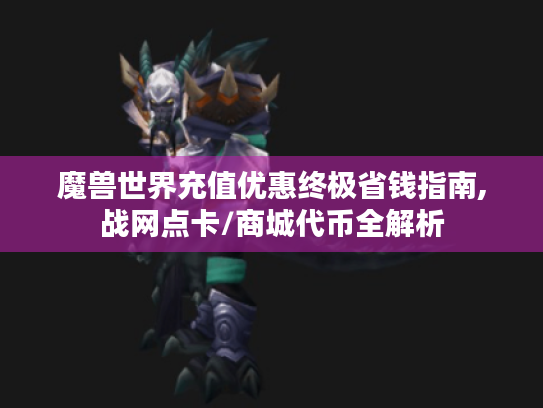 魔兽世界充值优惠终极省钱指南,战网点卡/商城代币全解析