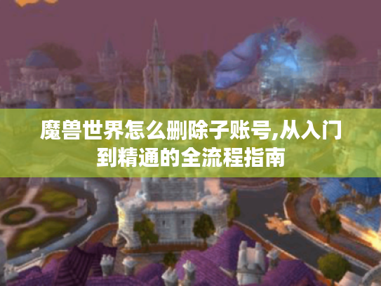 魔兽世界怎么删除子账号,从入门到精通的全流程指南 魔兽世界怎么删除子账号,从入门到精通的全流程指南