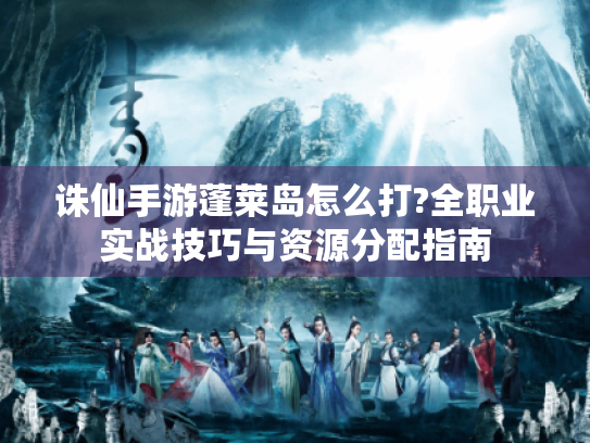 诛仙手游蓬莱岛怎么打?全职业实战技巧与资源分配指南