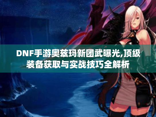 DNF手游奥兹玛新团武曝光,顶级装备获取与实战技巧全解析