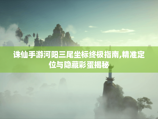诛仙手游河阳三尾坐标终极指南,精准定位与隐藏彩蛋揭秘