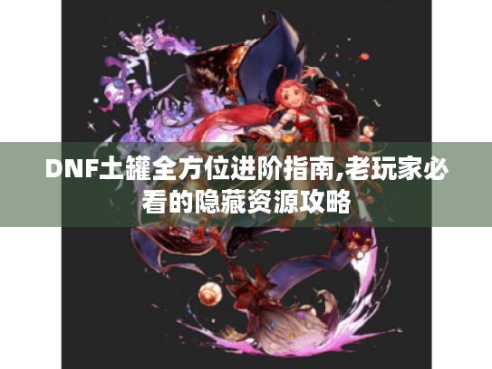 DNF土罐全方位进阶指南,老玩家必看的隐藏资源攻略