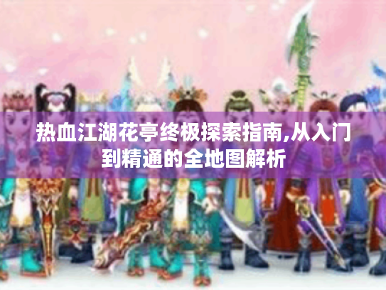 热血江湖花亭终极探索指南,从入门到精通的全地图解析 热血江湖花亭终极探索指南,从入门到精通的全地图解析
