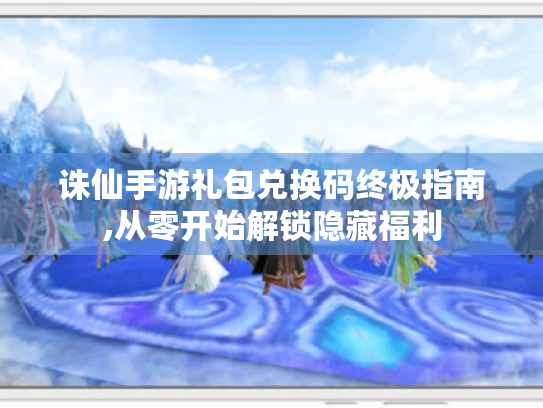 诛仙手游礼包兑换码终极指南,从零开始解锁隐藏福利