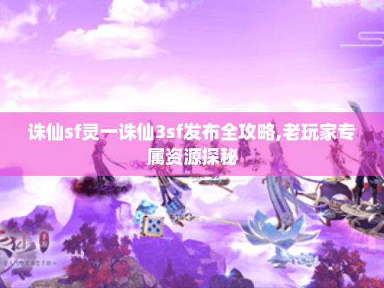 诛仙sf灵一诛仙3sf发布全攻略,老玩家专属资源探秘
