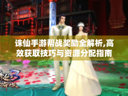 诛仙手游帮战奖励全解析,高效获取技巧与资源分配指南