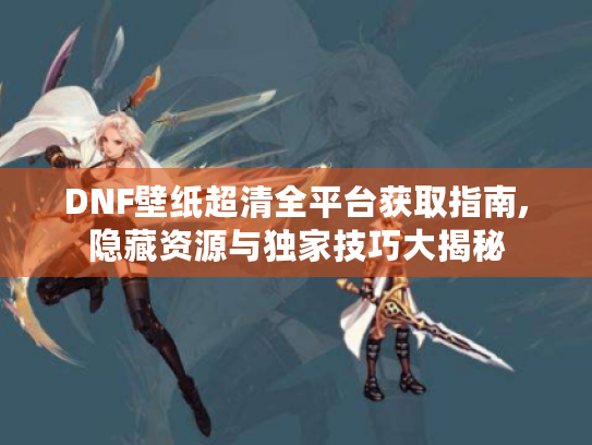 DNF壁纸超清全平台获取指南,隐藏资源与独家技巧大揭秘