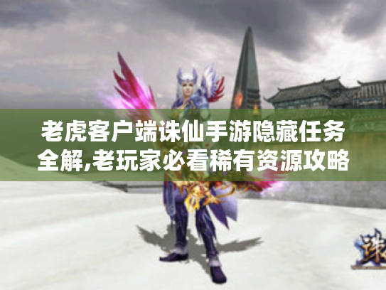 老虎客户端诛仙手游隐藏任务全解,老玩家必看稀有资源攻略