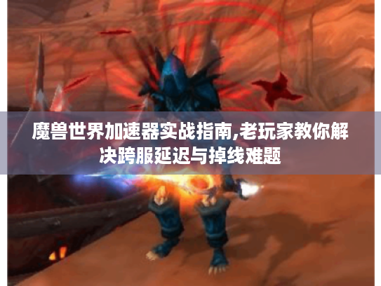 魔兽世界加速器实战指南,老玩家教你解决跨服延迟与掉线难题